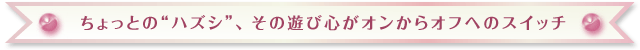 ちょっとの“ハズシ”、その遊び心がオンからオフへのスイッチ