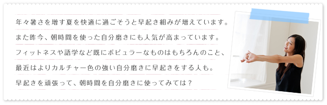 年々暑さを増す夏を快適に過ごそうと早起き組みが増えています。また昨今、朝時間を使った自分磨きにも人気が高まっています。フィットネスや語学など既にポピュラーなものはもちろんのこと、最近はよりカルチャー色の強い自分磨きに早起きをする人も。早起きを頑張って、朝時間を自分磨きに使ってみては?