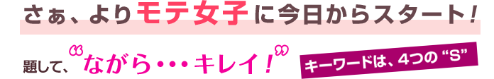 さぁ、よりモテ女子に今日からスタート! 題して、ながら・・・キレイ! キーワードは4つの“S”
