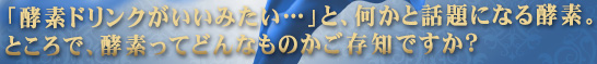 「酵素ドリンクがいいみたい…」と、何かと話題になる酵素。ところで、酵素ってどんなものかご存知ですか?