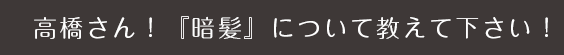 高橋さん!「暗髪」について教えてください!