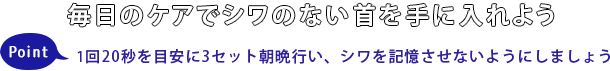 毎日のケアでシワのない首を手に入れようPoint1回20秒を目安に3セット朝晩行い、シワを記憶されないようにしましょう