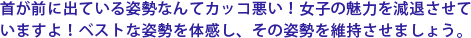 首が前に出ている姿勢なんてカッコ悪い!女子の魅力を減退させていますよ!ベストな姿勢を体感し、その姿勢を維持させましょう。