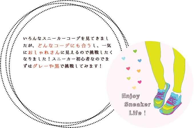 いろんなスニーカーコーデを見てきましたが、どんなコーデにも合うし、一気におしゃれさんに見えるので挑戦したくなりました!スニーカー初心者なのでまずはグレーや黒で挑戦してみます!