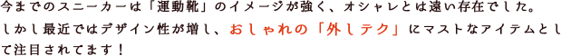 今までのスニーカーは「運動靴」のイメージが強く、オシャレとは遠い存在でした。しかし最近ではデザイン性が増し、おしゃれの「外しテク」にマストなアイテムとして注目されてます!