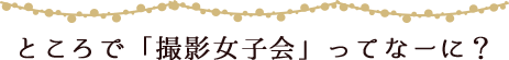 ところで「撮影女子会」ってなーに?