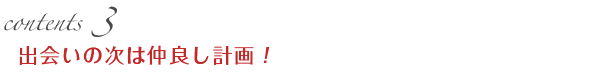contents3 出会いの次は仲良し計画！