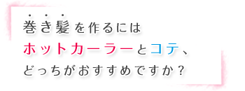 巻き髪を作るにはホットカーラーとコテ、どっちがおすすめですか？