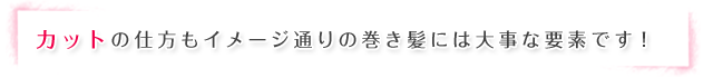 カットの仕方もイメージ通りの巻き髪には大事な要素です！
