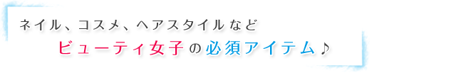 ネイル、コスメ、ヘアスタイルなどビューティ女子の必須アイテム♪