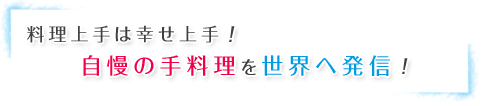料理上手は幸せ上手！自慢の手料理を世界へ発信！