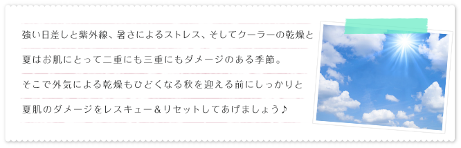 強い日差しと紫外線、暑さによるストレス、そしてクーラーの乾燥と夏はお肌にとって二重にも三重にもダメージのある季節。そこで外気による乾燥もひどくなる秋を迎える前にしっかりと夏肌のダメージをレスキュー&リセットしてあげましょう♪