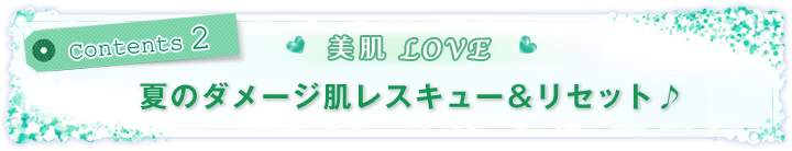 Contents 2 美肌LOVE!夏のダメージ肌レスキュー&リセット♪