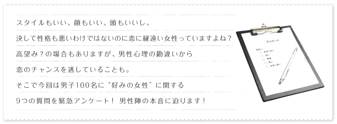 スタイルもいい、顔もいい、頭もいいし、決して性格も悪いわけではないのに恋に縁遠い女性っていますよね?高望み?の場合もありますが、男性心理の勘違いから恋のチャンスを逃していることも。そこで今回は男子100名に“好みの女性”に関する9つの質問を緊急アンケート!男性陣の本音に迫ります!
