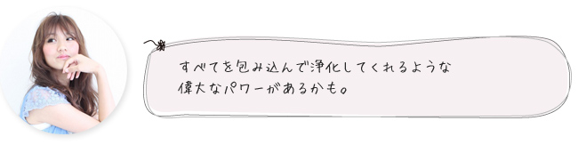 すべてを包み込んで浄化してくれるような偉大なパワーがあるかも。