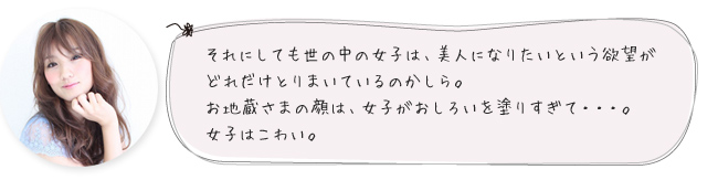 それにしても世の中の女子は、美人になりたいという欲望がどれだけとりまいているのかしら。お地蔵さまの顔は、女子がおしろいを塗りすぎて・・・。女子はこわい。