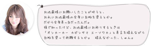 お地蔵様にお願いしたことが叶うと、お礼にお地蔵様の全身に白粉を塗るとか。
だから全身真っ白だったんだ。後で知ったけど、お地蔵様にお祈りするときは「オンカーカー カビンサマ エーソワカ」と真言を唱えながら白粉を塗って祈願するとか。唱えなかった、しゅん。