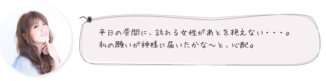 平日の昼間に、訪れる女性があとを絶えない・・・。私の願いが神様に届いたかな～と、心配。