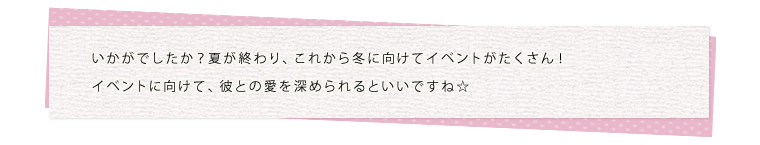 いかがでしたか？夏が終わり、これから冬に向けてイベントがたくさん！イベントに向けて、彼との愛を深められるといいですね☆