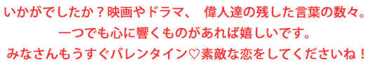 いかがでしたか？映画やドラマ、偉人達の残した言葉の数々。一つでも心に響くものがあれな嬉しいです。みなさんもうすぐバレンタイン 素敵な恋をしてくださいね！