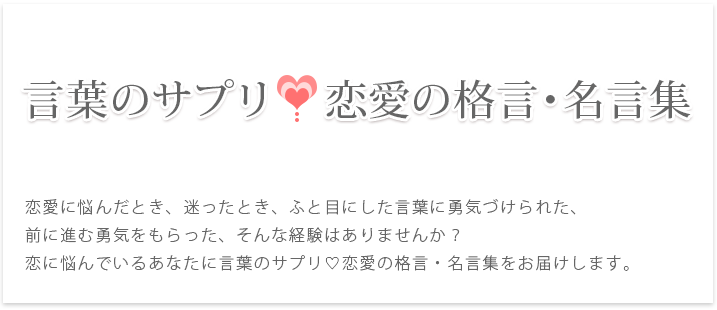 恋愛に悩んだとき、迷ったとき、ふと目にした言葉に勇気づけられた、前に進む勇気をもらった、そんな経験はありませんか？恋に悩んでいるあなたに言葉のサプリ恋愛の格言・名言集をお届けします