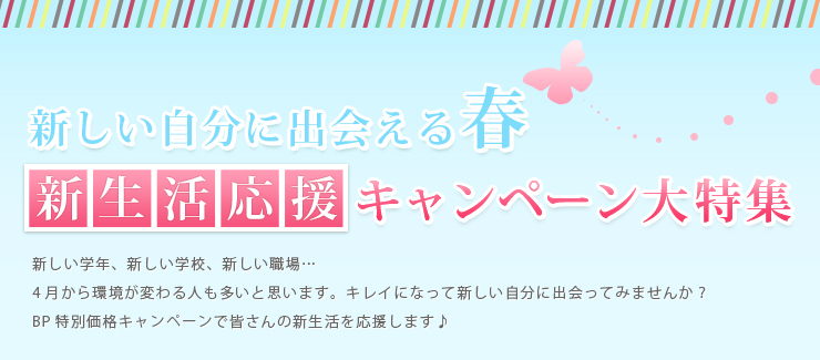 新しい自分に出会える春 新生活応援キャンペーン大特集 新しい学年、新しい学校、新しい職場…4月から環境が変わる人も多いと思います。キレイになって新しい自分に出会ってみませんか？BP特別価格キャンペーンで皆さんの新生活を応援します♪