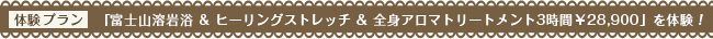 富士山溶岩浴 & ヒーリングストレッチ & 全身アロマトリートメント3時間半　　&yen;28,960を体験！