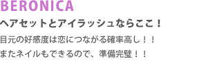BERONICA　ヘアセットとアイラッシュならここ!目元の好感度は恋につながる確立高し!!  またネイルもできるので、準備完璧!!