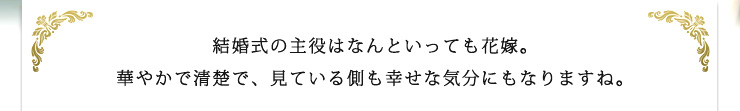 結婚式の主役はなんといっても花嫁。華やかで清楚で、見ている側も幸せな気分にもなりますね。
