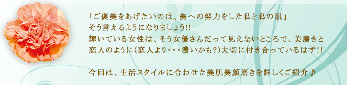 「ご褒美をあげたいのは、美への努力をした私と私の肌」そう言えるのようになりましょう！輝いている女性は、そう女優さんだって見えないところで、美磨きと恋人のように(恋人より…濃いかも?)大切に付き合っているはず!!今回は、生活スタイルに合わせた美肌美顔磨きを詳しくご紹介?