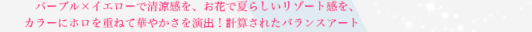 パープル×イエローで清涼感を、お花で夏らしいリゾート感を、カラーにホロを重ねて華やかさを演出！ 計算されたバランスアート