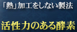 「熱」加工をしない製法 活性力のある酵素