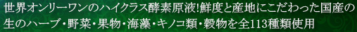 世界オンリーワンのハイクラス酵素原液！鮮度と産地にこだわった国産の生のハーブ・野菜・果物・海藻・キノコ類・穀物を全113種類使用。