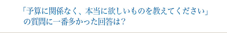 「予算に関係なく、本当に欲しいものを教えてください」の質問に一番多かった回答は?