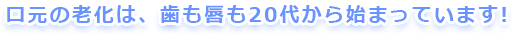 口元の老化は、歯も唇も20代から始まっています！