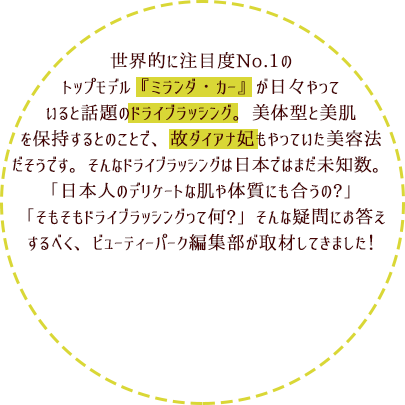 世界的に注目度No.1のトップモデル『ミランダ・カー』が日々やっていると話題のドライブラッシング。美体型と美肌を保持するとのことで、故ダイアナ妃もやっていた美容法だそうです。そんなドライブラッシングは日本ではまだ未知数。「日本人のデリケートな肌や体質にも合うの?」「そもそもドライブラッシングって何?」そんな疑問にお答えするべく、ビューティーパーク編集部が取材してきました！