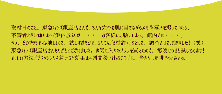 取材日のこと。東急ハンズ銀座店さんでいろんなブラシを肌に当てながらメモ＆写メを撮っていたら、不審者と思われたようで館内放送が・・・「お客様にお願いします。館内では・・・」うっ、どのブラシも心地良くて、試しすぎたかも！もちろん取材許可をとって、調査させて頂きました！（笑）東急ハンズ銀座店さんありがとうございました。お気に入りのブラシを買えたので、毎晩せっせと試してみます！正しい方法でブラッシングを続けると効果は4週間後に出るそうです。皆さんも是非やってみてね。