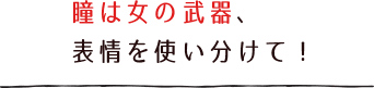 瞳は女の武器、表情を使い分けて!