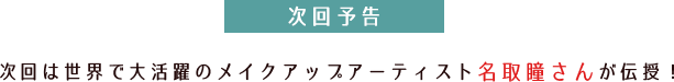 次回予告次回は世界で大活躍のメイクアップアーティスト名取瞳さんが伝授!