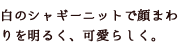 白のシャギーニットで顔まわりを明るく、可愛らしく。