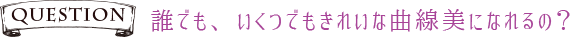 Q誰でも、いくつでもきれいな曲線美になれるの?