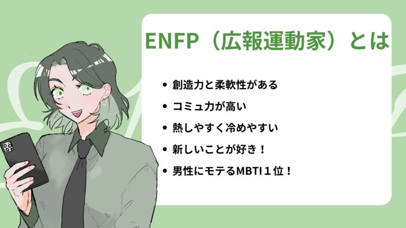 ENFP(広報運動家)とは
・創造力と柔軟性がある
・コミュ力が高い
・熱しやすく冷めやすい
・新しいことが好き!
・男性にモテるMBTI1位!