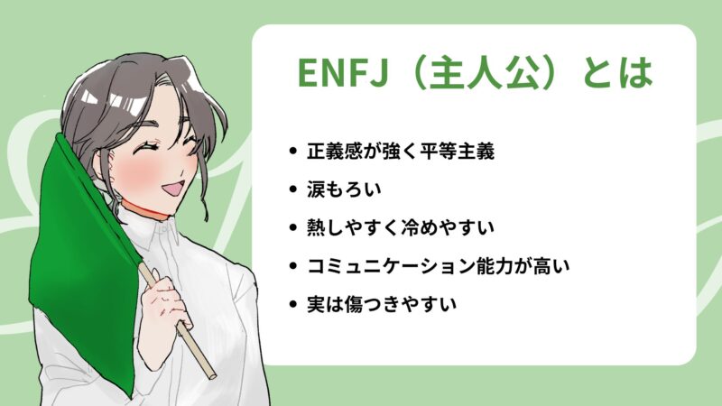 ENFJ（主人公）とは
・正義感が強く平等主義
・涙もろい
・熱しやすく冷めやすい
・コミュニケーション能力が高い
・実は傷つきやすい